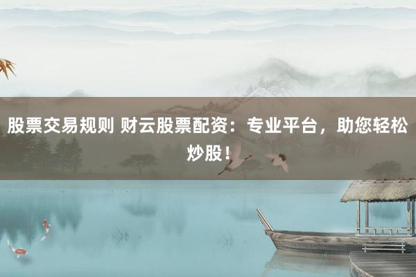 股票交易规则 财云股票配资：专业平台，助您轻松炒股！