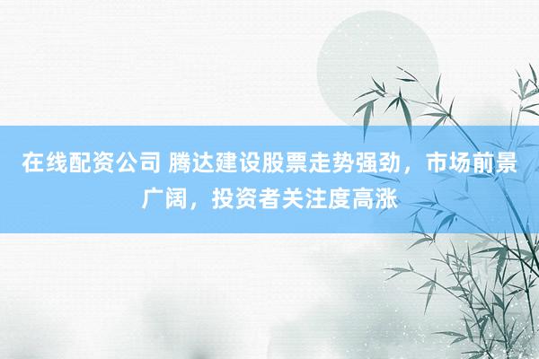 在线配资公司 腾达建设股票走势强劲，市场前景广阔，投资者关注度高涨