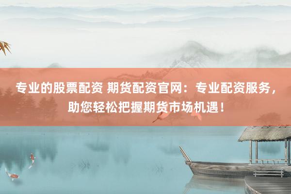 专业的股票配资 期货配资官网：专业配资服务，助您轻松把握期货市场机遇！