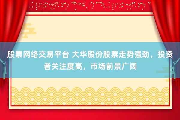 股票网络交易平台 大华股份股票走势强劲，投资者关注度高，市场前景广阔