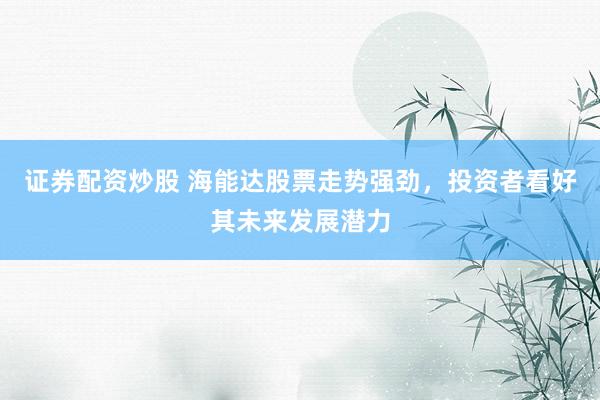 证券配资炒股 海能达股票走势强劲，投资者看好其未来发展潜力