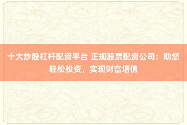 十大炒股杠杆配资平台 正规股票配资公司：助您轻松投资，实现财富增值