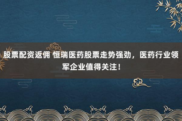 股票配资返佣 恒瑞医药股票走势强劲，医药行业领军企业值得关注！