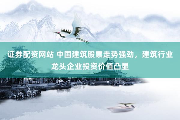 证券配资网站 中国建筑股票走势强劲，建筑行业龙头企业投资价值凸显