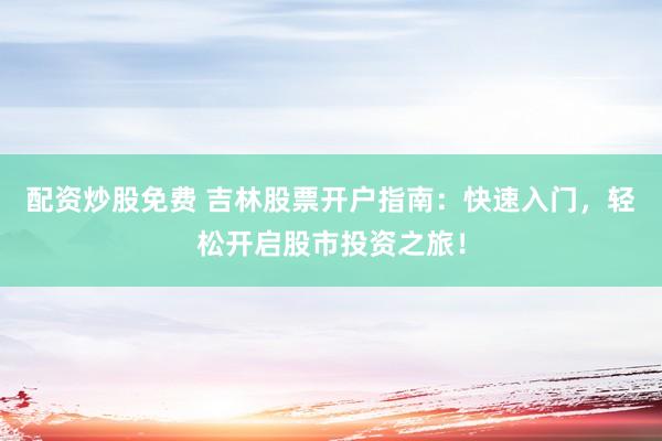 配资炒股免费 吉林股票开户指南：快速入门，轻松开启股市投资之旅！