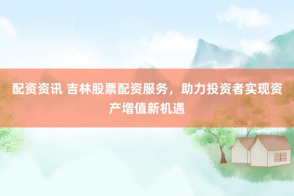配资资讯 吉林股票配资服务，助力投资者实现资产增值新机遇