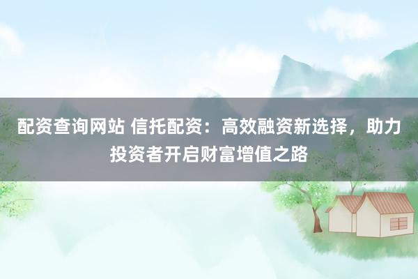配资查询网站 信托配资：高效融资新选择，助力投资者开启财富增值之路