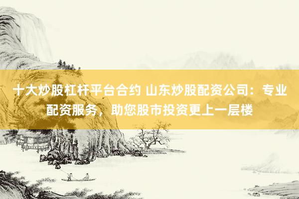 十大炒股杠杆平台合约 山东炒股配资公司：专业配资服务，助您股市投资更上一层楼