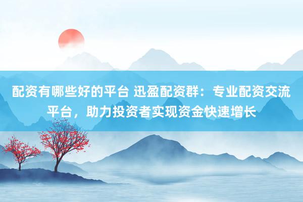 配资有哪些好的平台 迅盈配资群：专业配资交流平台，助力投资者实现资金快速增长