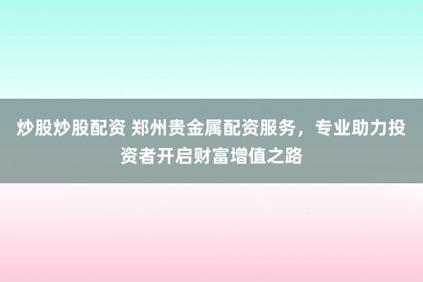 炒股炒股配资 郑州贵金属配资服务，专业助力投资者开启财富增值之路