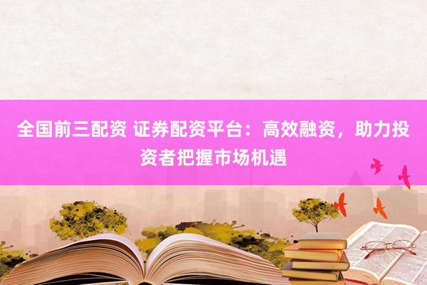 全国前三配资 证券配资平台：高效融资，助力投资者把握市场机遇