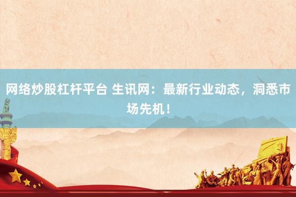 网络炒股杠杆平台 生讯网:最新行业动态,洞悉市场先机!