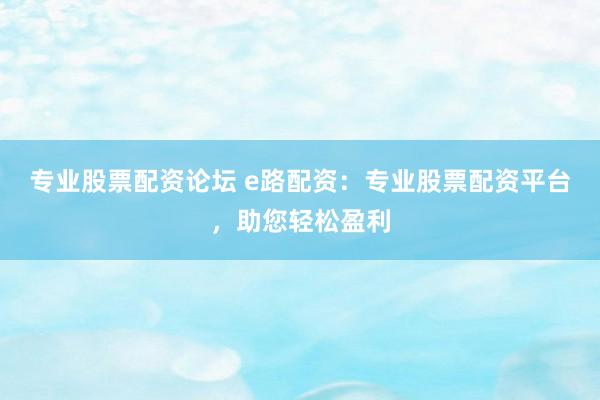 专业股票配资论坛 e路配资：专业股票配资平台，助您轻松盈利