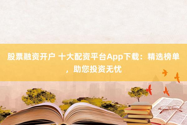 股票融资开户 十大配资平台App下载:精选榜单,助您投资无忧