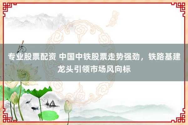 专业股票配资 中国中铁股票走势强劲,铁路基建龙头引领市场风向标