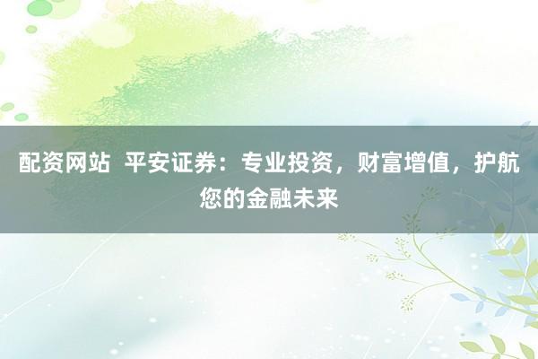 配资网站  平安证券:专业投资,财富增值,护航您的金融未来