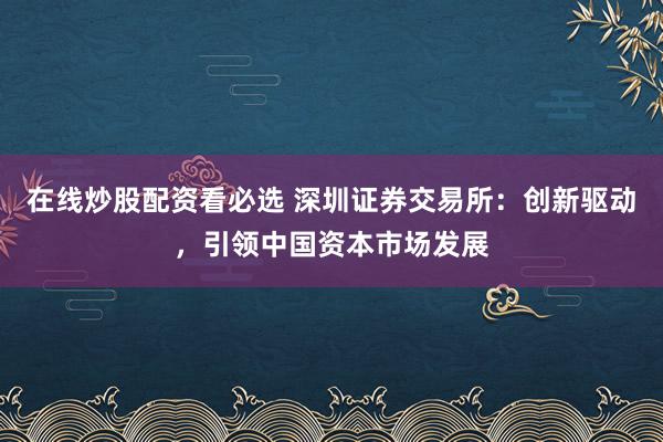 在线炒股配资看必选 深圳证券交易所:创新驱动,引领中国资本市场发展