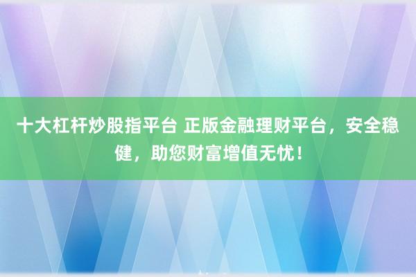 十大杠杆炒股指平台 正版金融理财平台，安全稳健，助您财富增值无忧！