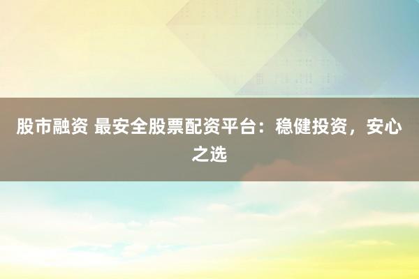 股市融资 最安全股票配资平台：稳健投资，安心之选