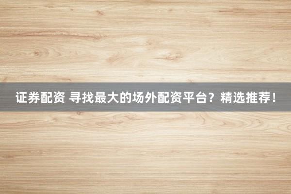 证券配资 寻找最大的场外配资平台？精选推荐！