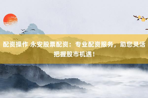 配资操作 永安股票配资:专业配资服务,助您灵活把握股市机遇!
