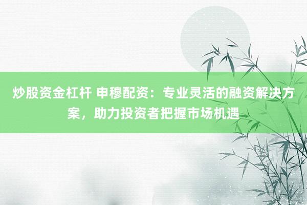 炒股资金杠杆 申穆配资：专业灵活的融资解决方案，助力投资者把握市场机遇