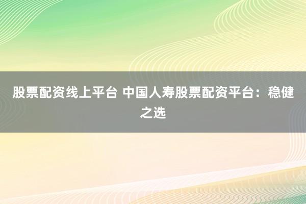 股票配资线上平台 中国人寿股票配资平台：稳健之选