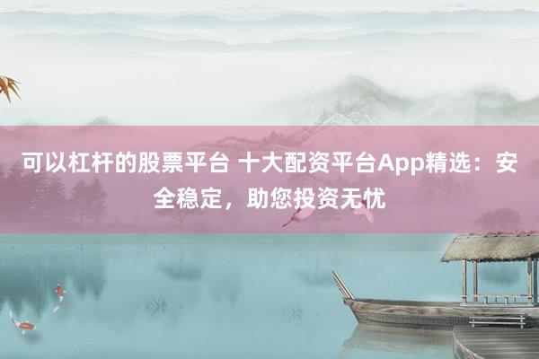 可以杠杆的股票平台 十大配资平台App精选：安全稳定，助您投资无忧