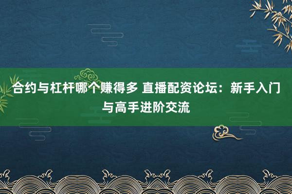 合约与杠杆哪个赚得多 直播配资论坛：新手入门与高手进阶交流