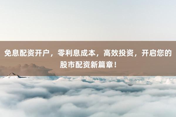 免息配资开户，零利息成本，高效投资，开启您的股市配资新篇章！