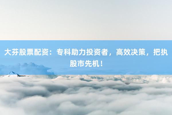 大芬股票配资：专科助力投资者，高效决策，把执股市先机！
