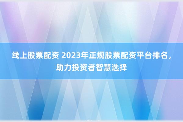 线上股票配资 2023年正规股票配资平台排名，助力投资者智慧选择