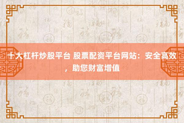 十大杠杆炒股平台 股票配资平台网站：安全高效，助您财富增值