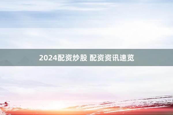 2024配资炒股 配资资讯速览