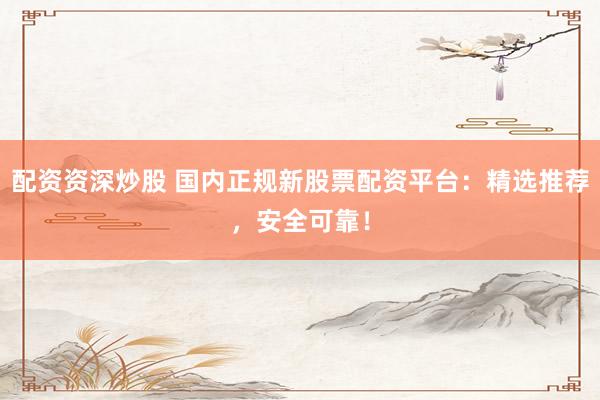 配资资深炒股 国内正规新股票配资平台：精选推荐，安全可靠！