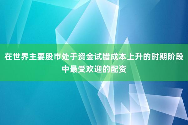 在世界主要股市处于资金试错成本上升的时期阶段中最受欢迎的配资