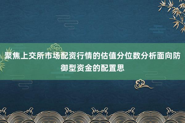 聚焦上交所市场配资行情的估值分位数分析面向防御型资金的配置思