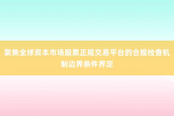 聚焦全球资本市场股票正规交易平台的合规检查机制边界条件界定