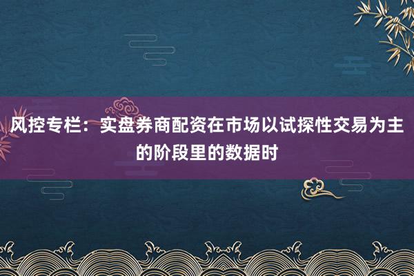 风控专栏：实盘券商配资在市场以试探性交易为主的阶段里的数据时