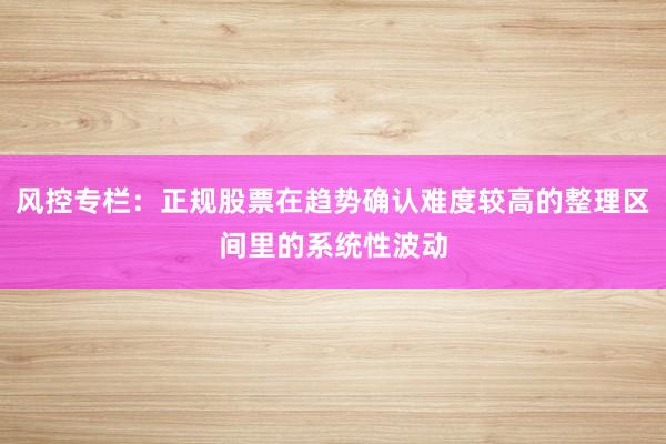 风控专栏:正规股票在趋势确认难度较高的整理区间里的系统性波动