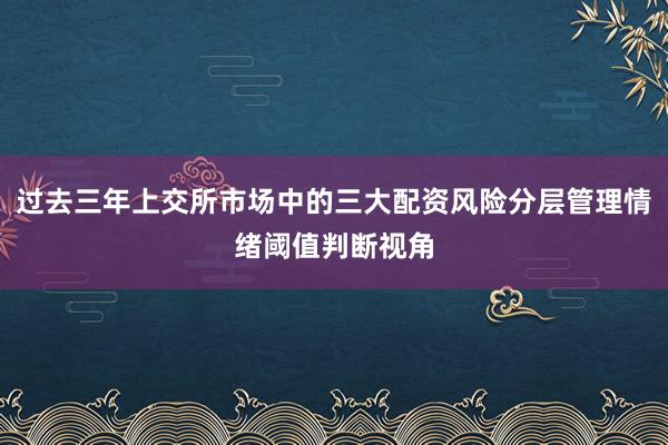 过去三年上交所市场中的三大配资风险分层管理情绪阈值判断视角