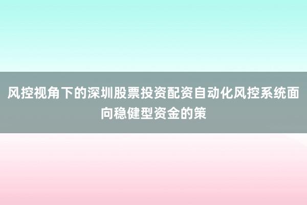 风控视角下的深圳股票投资配资自动化风控系统面向稳健型资金的策