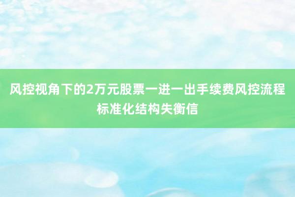 风控视角下的2万元股票一进一出手续费风控流程标准化结构失衡信