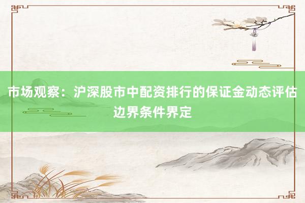 市场观察：沪深股市中配资排行的保证金动态评估边界条件界定
