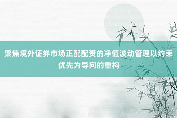 聚焦境外证券市场正配配资的净值波动管理以约束优先为导向的重构
