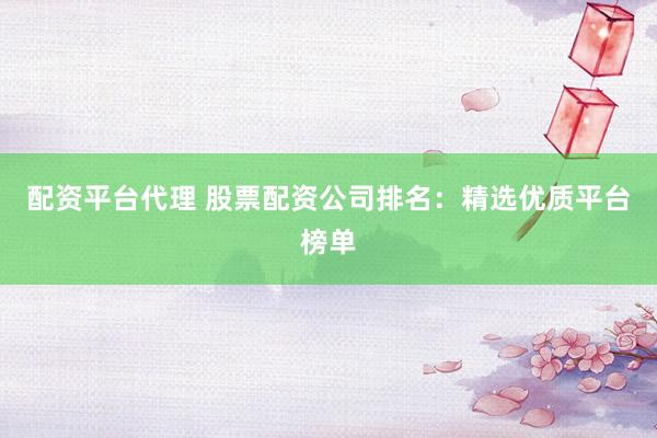 配资平台代理 股票配资公司排名：精选优质平台榜单