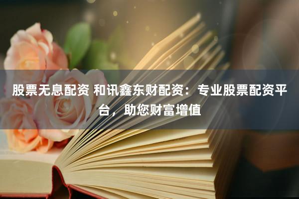 股票无息配资 和讯鑫东财配资：专业股票配资平台，助您财富增值
