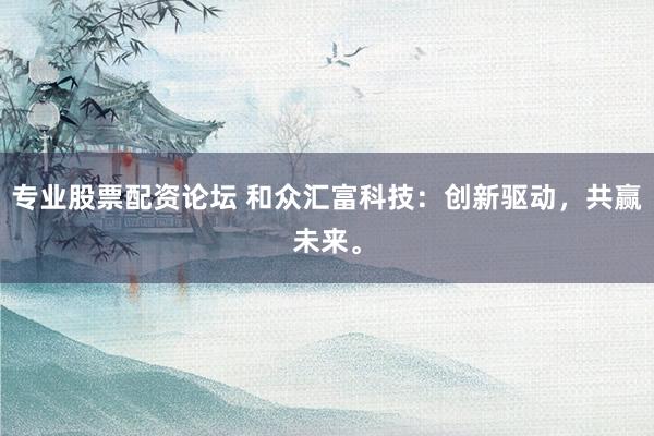 专业股票配资论坛 和众汇富科技：创新驱动，共赢未来。