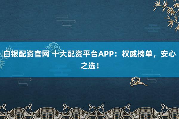 白银配资官网 十大配资平台APP：权威榜单，安心之选！