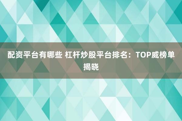 配资平台有哪些 杠杆炒股平台排名：TOP威榜单揭晓